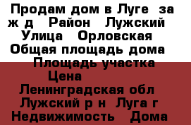 Продам дом в Луге, за ж/д › Район ­ Лужский › Улица ­ Орловская › Общая площадь дома ­ 90 › Площадь участка ­ 10 › Цена ­ 2 490 000 - Ленинградская обл., Лужский р-н, Луга г. Недвижимость » Дома, коттеджи, дачи продажа   
